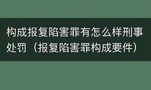 构成报复陷害罪有怎么样刑事处罚（报复陷害罪构成要件）