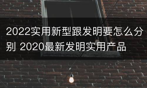 2022实用新型跟发明要怎么分别 2020最新发明实用产品