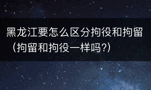 黑龙江要怎么区分拘役和拘留(拘留和拘役一样吗?)