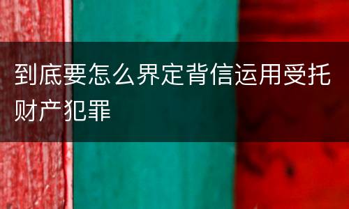 到底要怎么界定背信运用受托财产犯罪
