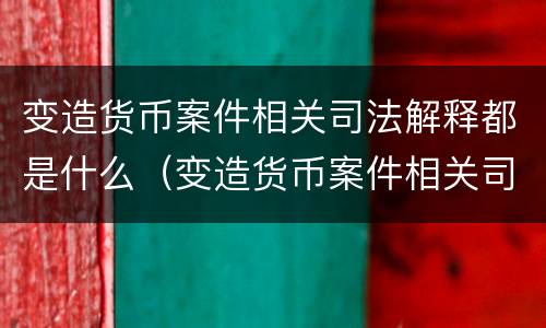 变造货币案件相关司法解释都是什么（变造货币案件相关司法解释都是什么内容）