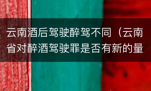 云南酒后驾驶醉驾不同（云南省对醉酒驾驶罪是否有新的量刑标准）