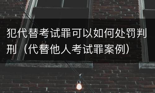 犯代替考试罪可以如何处罚判刑（代替他人考试罪案例）