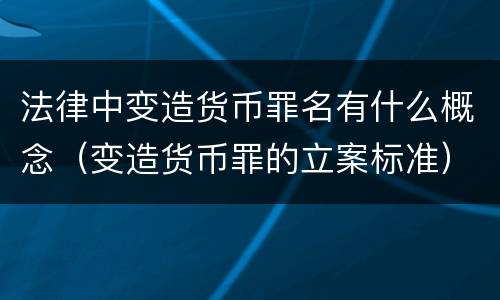 法律中变造货币罪名有什么概念（变造货币罪的立案标准）