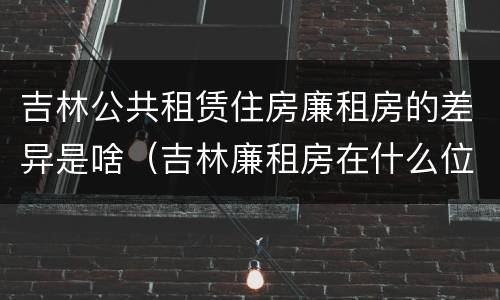吉林公共租赁住房廉租房的差异是啥（吉林廉租房在什么位置）