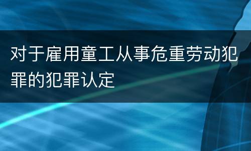 对于雇用童工从事危重劳动犯罪的犯罪认定