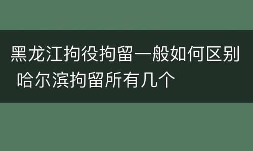 黑龙江拘役拘留一般如何区别 哈尔滨拘留所有几个