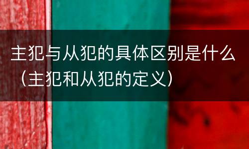 主犯与从犯的具体区别是什么（主犯和从犯的定义）
