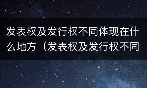 发表权及发行权不同体现在什么地方（发表权及发行权不同体现在什么地方）