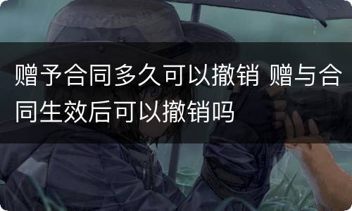 赠予合同多久可以撤销 赠与合同生效后可以撤销吗