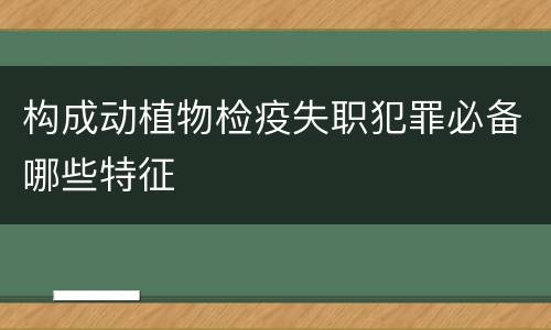 构成动植物检疫失职犯罪必备哪些特征