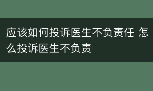 应该如何投诉医生不负责任 怎么投诉医生不负责