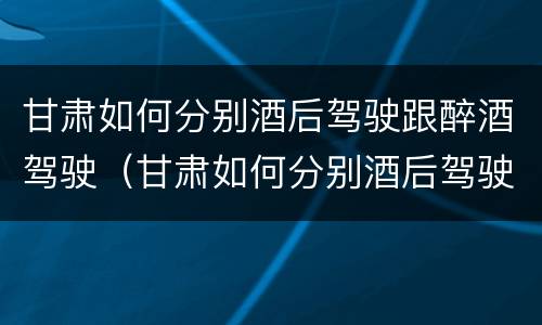 甘肃如何分别酒后驾驶跟醉酒驾驶（甘肃如何分别酒后驾驶跟醉酒驾驶人员）