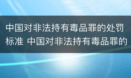 中国对非法持有毒品罪的处罚标准 中国对非法持有毒品罪的处罚标准是多少