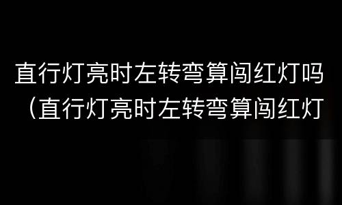直行灯亮时左转弯算闯红灯吗（直行灯亮时左转弯算闯红灯吗?）