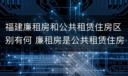 福建廉租房和公共租赁住房区别有何 廉租房是公共租赁住房吗