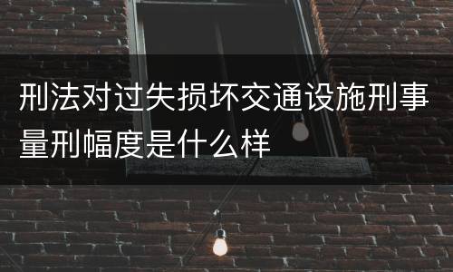 刑法对过失损坏交通设施刑事量刑幅度是什么样