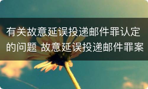 有关故意延误投递邮件罪认定的问题 故意延误投递邮件罪案例