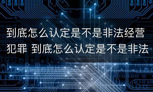 到底怎么认定是不是非法经营犯罪 到底怎么认定是不是非法经营犯罪行为