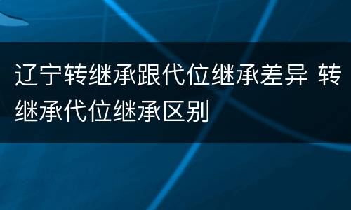 辽宁转继承跟代位继承差异 转继承代位继承区别