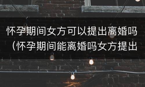 怀孕期间女方可以提出离婚吗（怀孕期间能离婚吗女方提出）