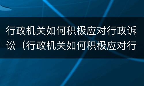 行政机关如何积极应对行政诉讼（行政机关如何积极应对行政诉讼案件）