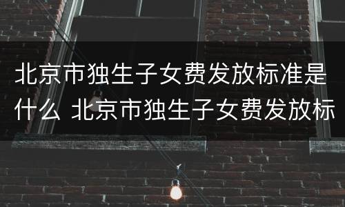 北京市独生子女费发放标准是什么 北京市独生子女费发放标准是什么时间