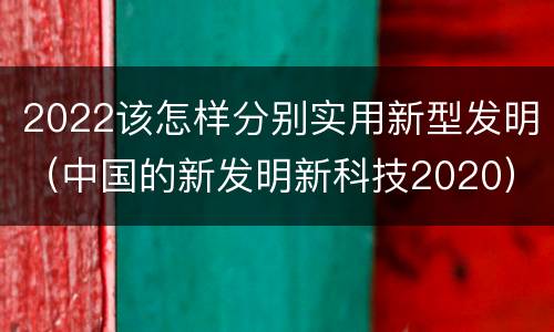 2022该怎样分别实用新型发明（中国的新发明新科技2020）