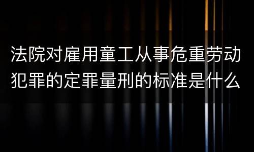 法院对雇用童工从事危重劳动犯罪的定罪量刑的标准是什么样的
