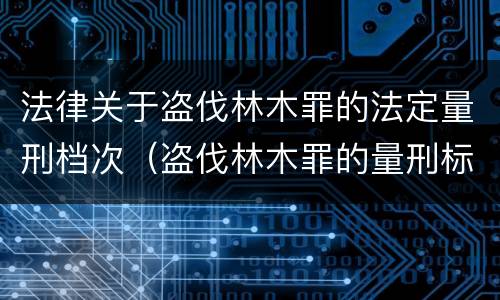 法律关于盗伐林木罪的法定量刑档次（盗伐林木罪的量刑标准）