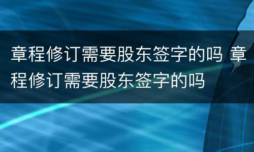 章程修订需要股东签字的吗 章程修订需要股东签字的吗