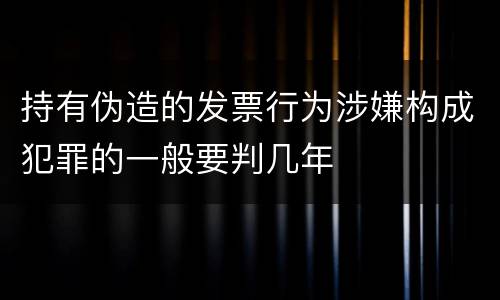 持有伪造的发票行为涉嫌构成犯罪的一般要判几年