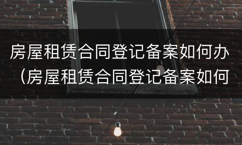 房屋租赁合同登记备案如何办（房屋租赁合同登记备案如何办理流程）