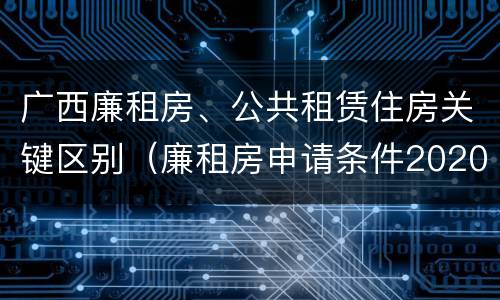 广西廉租房、公共租赁住房关键区别（廉租房申请条件2020广西）