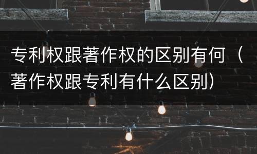 专利权跟著作权的区别有何（著作权跟专利有什么区别）