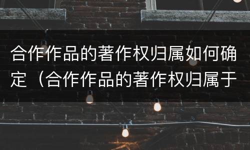 合作作品的著作权归属如何确定（合作作品的著作权归属于谁）