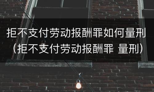 拒不支付劳动报酬罪如何量刑（拒不支付劳动报酬罪 量刑）