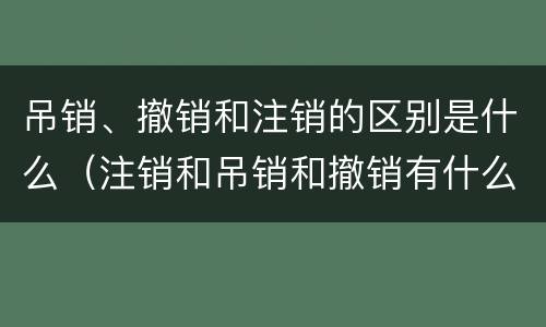 吊销、撤销和注销的区别是什么（注销和吊销和撤销有什么区别）