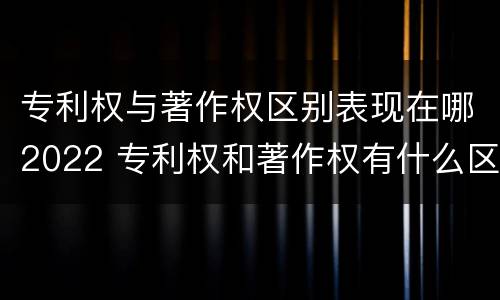 专利权与著作权区别表现在哪2022 专利权和著作权有什么区别