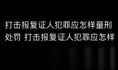 打击报复证人犯罪应怎样量刑处罚 打击报复证人犯罪应怎样量刑处罚案例