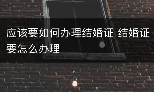 应该要如何办理结婚证 结婚证要怎么办理