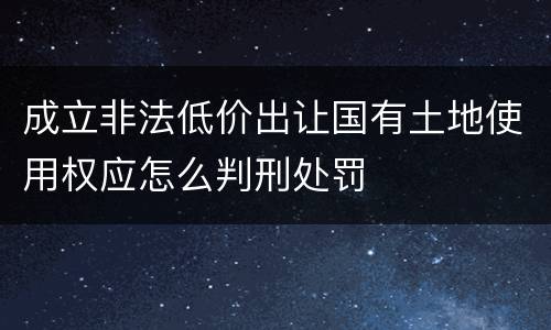 成立非法低价出让国有土地使用权应怎么判刑处罚