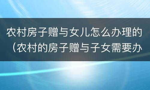 农村房子赠与女儿怎么办理的（农村的房子赠与子女需要办什么手续）