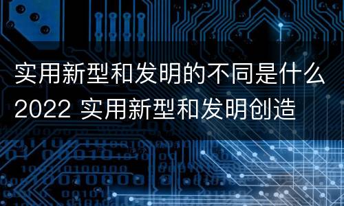 实用新型和发明的不同是什么2022 实用新型和发明创造