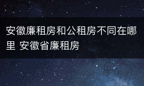 安徽廉租房和公租房不同在哪里 安徽省廉租房