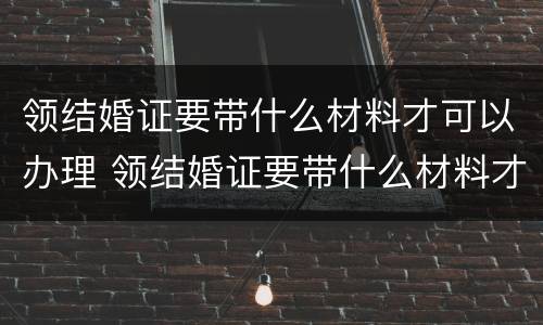 领结婚证要带什么材料才可以办理 领结婚证要带什么材料才可以办理婚姻登记