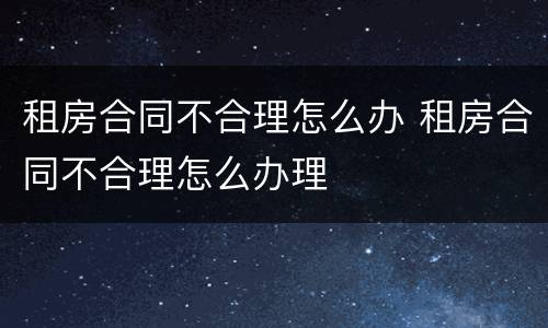 租房合同不合理怎么办 租房合同不合理怎么办理