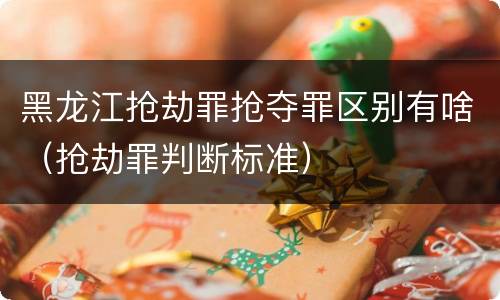 黑龙江抢劫罪抢夺罪区别有啥（抢劫罪判断标准）
