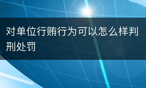 对单位行贿行为可以怎么样判刑处罚