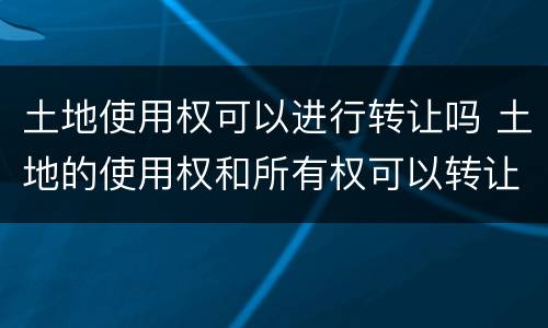土地使用权可以进行转让吗 土地的使用权和所有权可以转让吗